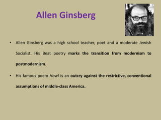 Allen Ginsberg
• Allen Ginsberg was a high school teacher, poet and a moderate Jewish
Socialist. His Beat poetry marks the transition from modernism to
postmodernism.
• His famous poem Howl is an outcry against the restrictive, conventional
assumptions of middle-class America.
 