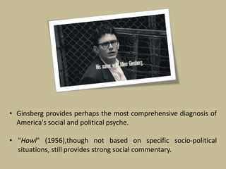 • Ginsberg provides perhaps the most comprehensive diagnosis of
America's social and political psyche.
• "Howl" (1956),though not based on specific socio-political
situations, still provides strong social commentary.
 
