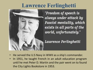 Lawrence Ferlinghetti
• He served the U.S Navy in WWII as a ship's commander.
• In 1951, he taught French in an adult education program
until he met Peter D. Martin and the pair went on to found
the City Lights Bookstore in 1953.
 