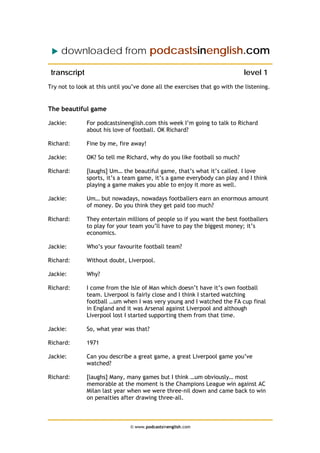 downloaded from podcastsinenglish.com
transcript level 1
Try not to look at this until you’ve done all the exercises that go with the listening.
The beautiful game
Jackie: For podcastsinenglish.com this week I’m going to talk to Richard
about his love of football. OK Richard?
Richard: Fine by me, fire away!
Jackie: OK? So tell me Richard, why do you like football so much?
Richard: [laughs] Um… the beautiful game, that’s what it’s called. I love
sports, it’s a team game, it’s a game everybody can play and I think
playing a game makes you able to enjoy it more as well.
Jackie: Um… but nowadays, nowadays footballers earn an enormous amount
of money. Do you think they get paid too much?
Richard: They entertain millions of people so if you want the best footballers
to play for your team you’ll have to pay the biggest money; it’s
economics.
Jackie: Who’s your favourite football team?
Richard: Without doubt, Liverpool.
Jackie: Why?
Richard: I come from the Isle of Man which doesn’t have it’s own football
team. Liverpool is fairly close and I think I started watching
football …um when I was very young and I watched the FA cup final
in England and it was Arsenal against Liverpool and although
Liverpool lost I started supporting them from that time.
Jackie: So, what year was that?
Richard: 1971
Jackie: Can you describe a great game, a great Liverpool game you’ve
watched?
Richard: [laughs] Many, many games but I think …um obviously… most
memorable at the moment is the Champions League win against AC
Milan last year when we were three-nil down and came back to win
on penalties after drawing three-all.
© www.podcastsinenglish.com
 