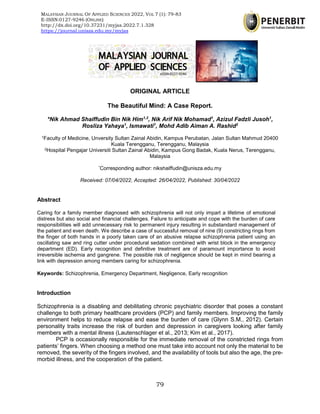 MALAYSIAN JOURNAL OF APPLIED SCIENCES 2022, VOL 7 (1), 79-83
79
ORIGINAL ARTICLE
The Beautiful Mind: A Case Report.
*Nik Ahmad Shaiffudin Bin Nik Him1,2
, Nik Arif Nik Mohamad1
, Azizul Fadzli Jusoh1
,
Rosliza Yahaya1
, Ismawati1
, Mohd Adib Aiman A. Rashid2
1Faculty of Medicine, Unversity Sultan Zainal Abidin, Kampus Perubatan, Jalan Sultan Mahmud 20400
Kuala Terengganu, Terengganu, Malaysia
2Hospital Pengajar Universiti Sultan Zainal Abidin, Kampus Gong Badak, Kuala Nerus, Terengganu,
Malaysia
*Corresponding author: nikshaiffudin@unisza.edu.my
Received: 07/04/2022, Accepted: 26/04/2022, Published: 30/04/2022
Abstract
Caring for a family member diagnosed with schizophrenia will not only impart a lifetime of emotional
distress but also social and financial challenges. Failure to anticipate and cope with the burden of care
responsibilities will add unnecessary risk to permanent injury resulting in substandard management of
the patient and even death. We describe a case of successful removal of nine (9) constricting rings from
the finger of both hands in a poorly taken care of an abusive relapse schizophrenia patient using an
oscillating saw and ring cutter under procedural sedation combined with wrist block in the emergency
department (ED). Early recognition and definitive treatment are of paramount importance to avoid
irreversible ischemia and gangrene. The possible risk of negligence should be kept in mind bearing a
link with depression among members caring for schizophrenia.
Keywords: Schizophrenia, Emergency Department, Negligence, Early recognition
Introduction
Schizophrenia is a disabling and debilitating chronic psychiatric disorder that poses a constant
challenge to both primary healthcare providers (PCP) and family members. Improving the family
environment helps to reduce relapse and ease the burden of care (Glynn S.M., 2012). Certain
personality traits increase the risk of burden and depression in caregivers looking after family
members with a mental illness (Lautenschlager et al., 2013; Kim et al., 2017).
PCP is occasionally responsible for the immediate removal of the constricted rings from
patients’ fingers. When choosing a method one must take into account not only the material to be
removed, the severity of the fingers involved, and the availability of tools but also the age, the pre-
morbid illness, and the cooperation of the patient.
MALAYSIAN JOURNAL OF APPLIED SCIENCES 2022, VOL 7 (1): 79-83
E-ISSN:0127-9246 (ONLINE)
http://dx.doi.org/10.37231/myjas.2022.7.1.328
https://journal.unisza.edu.my/myjas
 