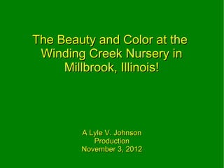 The Beauty and Color at the
 Winding Creek Nursery in
     Millbrook, Illinois!




        A Lyle V. Johnson
           Production
        November 3, 2012
 