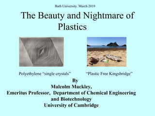 The Beauty and Nightmare of
Plastics
By
Malcolm Mackley,
Emeritus Professor, Department of Chemical Engineering
and Biotechnology
University of Cambridge
1
Polyethylene “single crystals” “Plastic Free Kingsbridge”
Bath University. March 2019
 