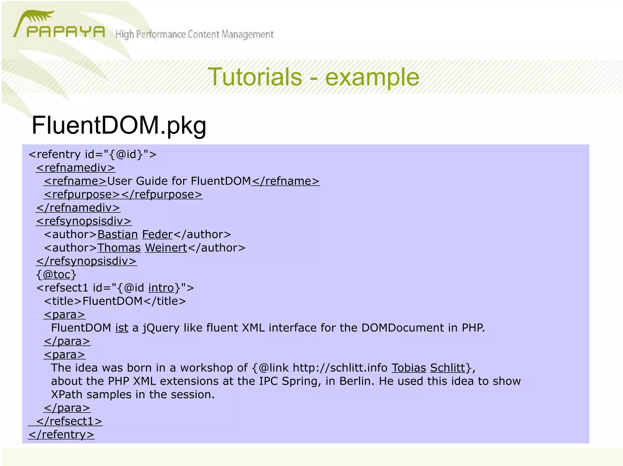 Tutorials - example
FluentDOM.pkg
<refentry id="{@id}">
 <refnamediv>
  <refname>User Guide for FluentDOM</refname>
  <refpurpose></refpurpose>
 </refnamediv>
 <refsynopsisdiv>
  <author>Bastian Feder</author>
  <author>Thomas Weinert</author>
 </refsynopsisdiv>
 {@toc}
 <refsect1 id="{@id intro}">
  <title>FluentDOM</title>
  <para>
    FluentDOM ist a jQuery like fluent XML interface for the DOMDocument in PHP.
  </para>
  <para>
    The idea was born in a workshop of {@link http://schlitt.info Tobias Schlitt},
    about the PHP XML extensions at the IPC Spring, in Berlin. He used this idea to show
    XPath samples in the session.
  </para>
 </refsect1>
</refentry>
 
