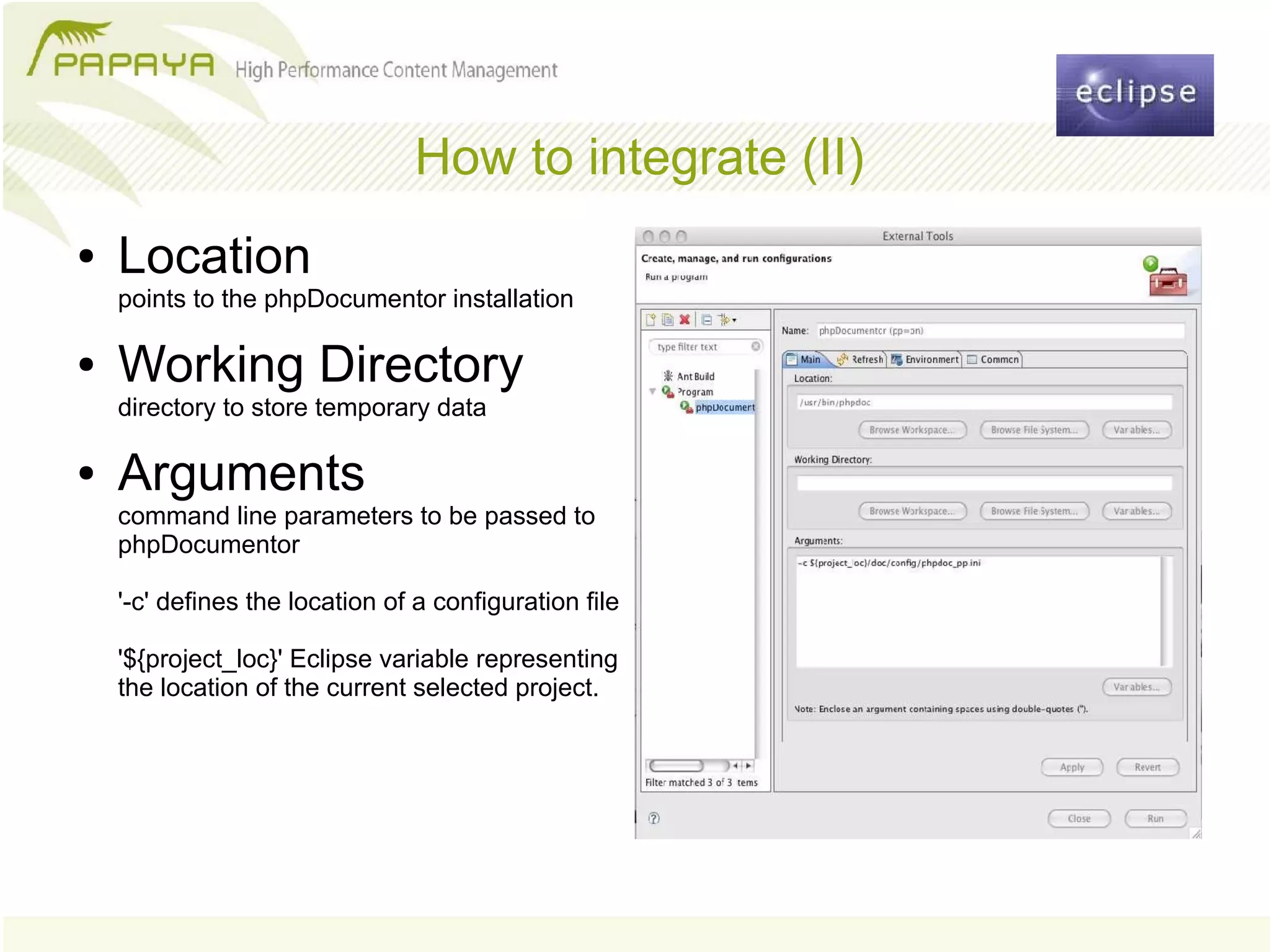 How to integrate (II)
●   Location
    points to the phpDocumentor installation

●   Working Directory
    directory to store temporary data

●   Arguments
    command line parameters to be passed to
    phpDocumentor

    '-c' defines the location of a configuration file

    '${project_loc}' Eclipse variable representing
    the location of the current selected project.
 