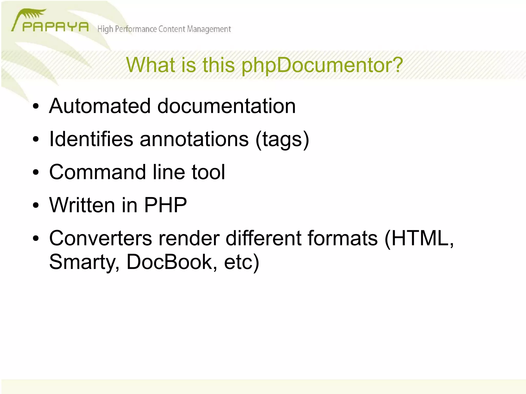 What is this phpDocumentor?
●   Automated documentation
●   Identifies annotations (tags)
●   Command line tool
●   Written in PHP
●   Converters render different formats (HTML,
    Smarty, DocBook, etc)
 