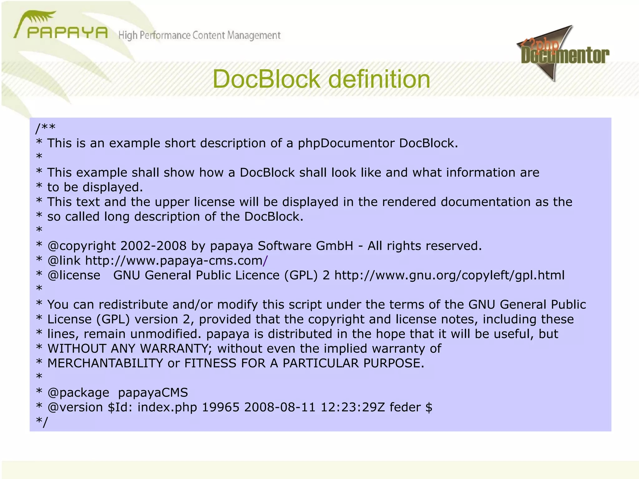 DocBlock definition
/**
* This is an example short description of a phpDocumentor DocBlock.
*
* This example shall show how a DocBlock shall look like and what information are
* to be displayed.
* This text and the upper license will be displayed in the rendered documentation as the
* so called long description of the DocBlock.
*
* @copyright 2002-2008 by papaya Software GmbH - All rights reserved.
* @link http://www.papaya-cms.com/
* @license GNU General Public Licence (GPL) 2 http://www.gnu.org/copyleft/gpl.html
*
* You can redistribute and/or modify this script under the terms of the GNU General Public
* License (GPL) version 2, provided that the copyright and license notes, including these
* lines, remain unmodified. papaya is distributed in the hope that it will be useful, but
* WITHOUT ANY WARRANTY; without even the implied warranty of
* MERCHANTABILITY or FITNESS FOR A PARTICULAR PURPOSE.
*
* @package papayaCMS
* @version $Id: index.php 19965 2008-08-11 12:23:29Z feder $
*/
 