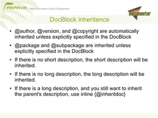 DocBlock inheritence
●   @author, @version, and @copyright are automatically
    inherited unless explicitly specified in the DocBlock
●   @package and @subpackage are inherited unless
    explicitly specified in the DocBlock
●   If there is no short description, the short description will be
    inherited.
●   If there is no long description, the long description will be
    inherited.
●   If there is a long description, and you still want to inherit
    the parent's description, use inline {@inheritdoc}
 