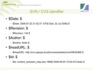 SVN / CVS identifier
●   $Date: $
    –   $Date: 2006-07-22 21:42:37 -0700 (Sat, 22 Jul 2006) $
●   $Revision: $
    –   $Revision: 144 $
●   $Author: $
    –   $Author: feder $
●   $headURL: $
    –   $HeadURL: http://svn.papaya.local/svn/weisseliste/trunk/README $
●   $Id: $
    –   $Id: content_assistant_step.php 19696 2008-08-05 15:52:41Z feder $
 