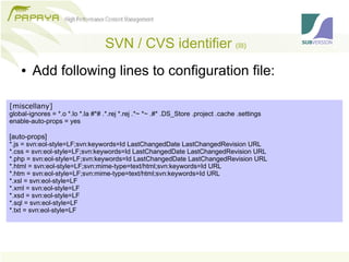 SVN / CVS identifier (III)
    ●   Add following lines to configuration file:

[miscellany]
global-ignores = *.o *.lo *.la #*# .*.rej *.rej .*~ *~ .#* .DS_Store .project .cache .settings
enable-auto-props = yes

[auto-props]
*.js = svn:eol-style=LF;svn:keywords=Id LastChangedDate LastChangedRevision URL
*.css = svn:eol-style=LF;svn:keywords=Id LastChangedDate LastChangedRevision URL
*.php = svn:eol-style=LF;svn:keywords=Id LastChangedDate LastChangedRevision URL
*.html = svn:eol-style=LF;svn:mime-type=text/html;svn:keywords=Id URL
*.htm = svn:eol-style=LF;svn:mime-type=text/html;svn:keywords=Id URL
*.xsl = svn:eol-style=LF
*.xml = svn:eol-style=LF
*.xsd = svn:eol-style=LF
*.sql = svn:eol-style=LF
*.txt = svn:eol-style=LF
 