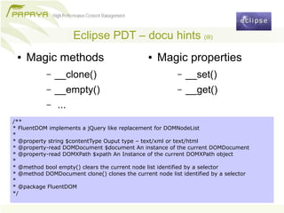 Eclipse PDT – docu hints (III)
 ●   Magic methods                             ●   Magic properties
           –   __clone()                                 –   __set()
           –   __empty()                                 –   __get()
           –   ...
/**
* FluentDOM implements a jQuery like replacement for DOMNodeList
*
* @property string $contentType Ouput type – text/xml or text/html
* @property-read DOMDocument $document An instance of the current DOMDocument
* @property-read DOMXPath $xpath An Instance of the current DOMXPath object
*
* @method bool empty() clears the current node list identified by a selector
* @method DOMDocument clone() clones the current node list identified by a selector
*
* @package FluentDOM
*/
 