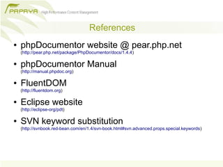 References
●   phpDocumentor website @ pear.php.net
    (http://pear.php.net/package/PhpDocumentor/docs/1.4.4)

●   phpDocumentor Manual
    (http://manual.phpdoc.org)

●   FluentDOM
    (http://fluentdom.org)

●   Eclipse website
    (http://eclipse-org/pdt)

●   SVN keyword substitution
    (http://svnbook.red-bean.com/en/1.4/svn-book.html#svn.advanced.props.special.keywords)
 