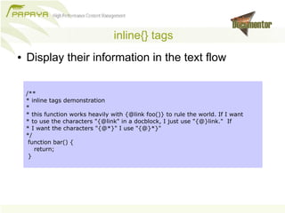 inline{} tags
●   Display their information in the text flow

    /**
    * inline tags demonstration
    *
    * this function works heavily with {@link foo()} to rule the world. If I want
    * to use the characters "{@link" in a docblock, I just use "{@}link." If
    * I want the characters "{@*}" I use "{@}*}"
    */
     function bar() {
       return;
     }
 