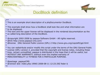 DocBlock definition
/**
* This is an example short description of a phpDocumentor DocBlock.
*
* This example shall show how a DocBlock shall look like and what information are
* to be displayed.
* This text and the upper license will be displayed in the rendered documentation as the
* so called long description of the DocBlock.
*
* @copyright 2002-2008 by papaya Software GmbH - All rights reserved.
* @link http://www.papaya-cms.com/
* @license GNU General Public Licence (GPL) 2 http://www.gnu.org/copyleft/gpl.html
*
* You can redistribute and/or modify this script under the terms of the GNU General Public
* License (GPL) version 2, provided that the copyright and license notes, including these
* lines, remain unmodified. papaya is distributed in the hope that it will be useful, but
* WITHOUT ANY WARRANTY; without even the implied warranty of
* MERCHANTABILITY or FITNESS FOR A PARTICULAR PURPOSE.
*
* @package papayaCMS
* @version $Id: index.php 19965 2008-08-11 12:23:29Z feder $
*/
 