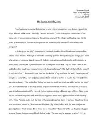 Savannah Block
                                                                                       Pre-College English
                                                                                                   Hour 2
                                                                                        February 27, 2008

                                     The Beauty behind Cyrano


       From beginning to end, de Botton's tale of love volleys between two very distinct types of the

drug: Platonic and Kantian. Similarly, Edmond Rostands, Cyrano de Bergerac confabulates of the

same sorts of amour, running its course through one sample of “love bug,” and heading right for the

other. Rostand and de Botton's stories generate the pondering of what classification of adoration

conquers?

       In de Bergerac, the play's protagonist is constantly thinking himself inadequate compared the

one he loves, Roxane. Although he shows his charming qualities through kissing the orange girl's hand

after she gives him some food, Cyrano still finds his protruding nose hindering his ability to make a

move on his cousin (38). Cyrano discusses his lack of game to Le Bret, “My old friend – look at me,

and tell me how much hope remains for me with this protuberance” (41). Self pity he holds for himself

is revisited often, “I dream and forget, then see the shadow of my profile on the wall! Knowing myself

so ugly, so alone” (41). How imperfect Cyrano holds himself to portray is exactly the point de Botton

explains in Beauty. “She insisted on finding her nose too small, her mouth too wide, her feet too large”

(87). Chloe held herself to this high 'media' inspired mentality of 'beautiful,' and she failed to achieve

said altitudinous standing (87). Here, de Botton is demonstrating a Platonic view of love. Plato would

see the covers of magazines and “would have suggested [these were] approximations of ideal beauty”

(88). These Platonic angles took the form of Roxane in the earlier stages of Cyrano. Madeleine Robin

was much more attuned to Christian's ravishing looks, by falling in love with the man with just one

passing glance. “Such a man! He is proud-noble-young-brave-beautiful” (63). De Bergerac struggles

to show Roxane that one cannot blindly follow looks, “The man may be a savage or a fool” (63), in
 