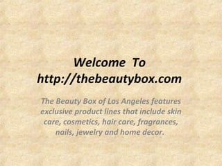 Welcome To
http://thebeautybox.com
The Beauty Box of Los Angeles features
exclusive product lines that include skin
care, cosmetics, hair care, fragrances,
nails, jewelry and home decor.
 