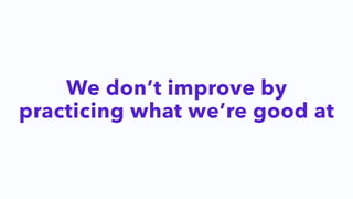 We don’t improve by
practicing what we’re good at
 