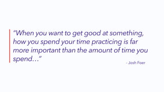 “When you want to get good at something,
how you spend your time practicing is far
more important than the amount of time you
spend…” - Josh Foer
 