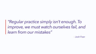 “Regular practice simply isn’t enough. To
improve, we must watch ourselves fail, and
learn from our mistakes”
- Josh Foer
 