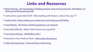 • Brain Pickings - The Psychology of Getting Unstuck: How to Overcome the “Ok Plateau” of
Performance & Personal Growth


• Joshua Foer quote slide 23-24 - Moonwalking with Einstein, Joshua Foer, pg 171


• Joshura Foer: Step outside your comfort zone and study yourself failing


• Carol Dweck - The Power of believing that you can improve


• Desirable Dif
fi
culty - Make it Stick, Brown et al. pg 68-69


• Four Kinds of Stuck - Jeff Wofford, 2011


• Illustrations from Pixeltrue Packs - Minimalistic Illustrations


• UNC Learning Center - Tools and Tips on Skimming
Links and Resources
 