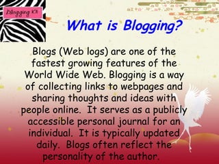What is Blogging? Blogs (Web logs) are one of the fastest growing features of the World Wide Web. Blogging is a way of collecting links to webpages and sharing thoughts and ideas with people online.  It serves as a publicly accessible personal journal for an individual.  It is typically updated daily.  Blogs often reflect the personality of the author.  