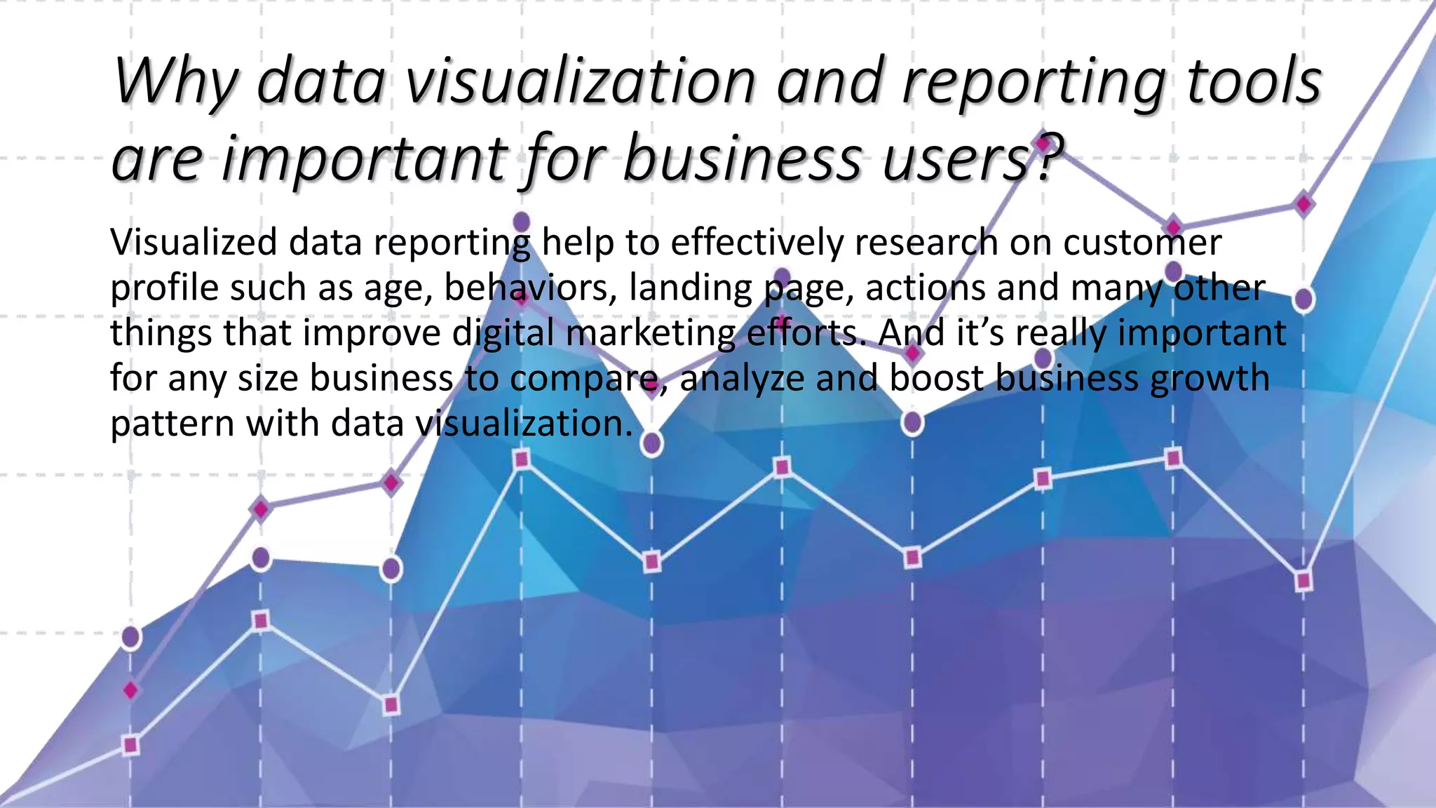Why data visualization and reporting tools
are important for business users?
Visualized data reporting help to effectively research on customer
profile such as age, behaviors, landing page, actions and many other
things that improve digital marketing efforts. And it’s really important
for any size business to compare, analyze and boost business growth
pattern with data visualization.
 