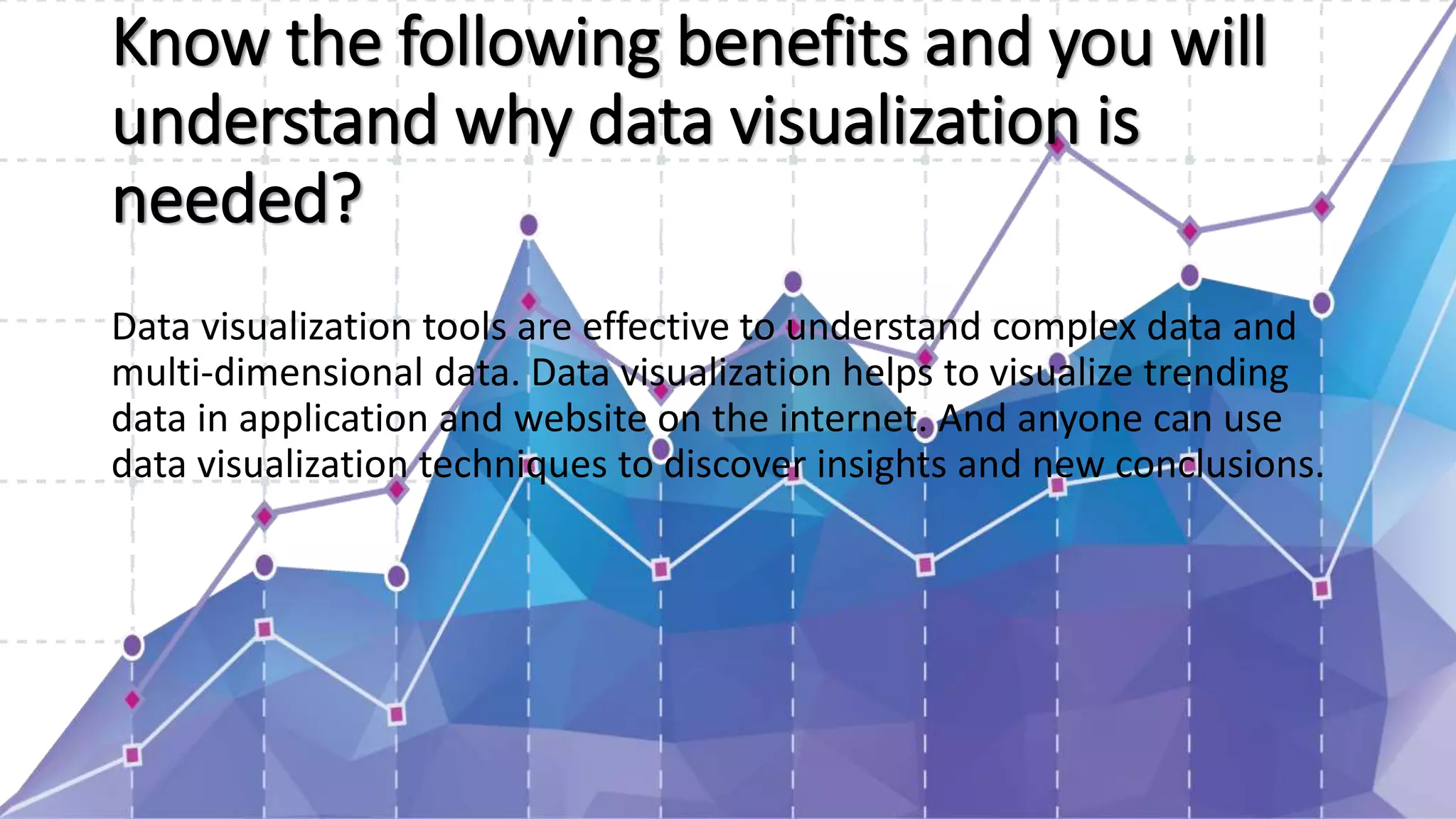 Know the following benefits and you will
understand why data visualization is
needed?
Data visualization tools are effective to understand complex data and
multi-dimensional data. Data visualization helps to visualize trending
data in application and website on the internet. And anyone can use
data visualization techniques to discover insights and new conclusions.
 