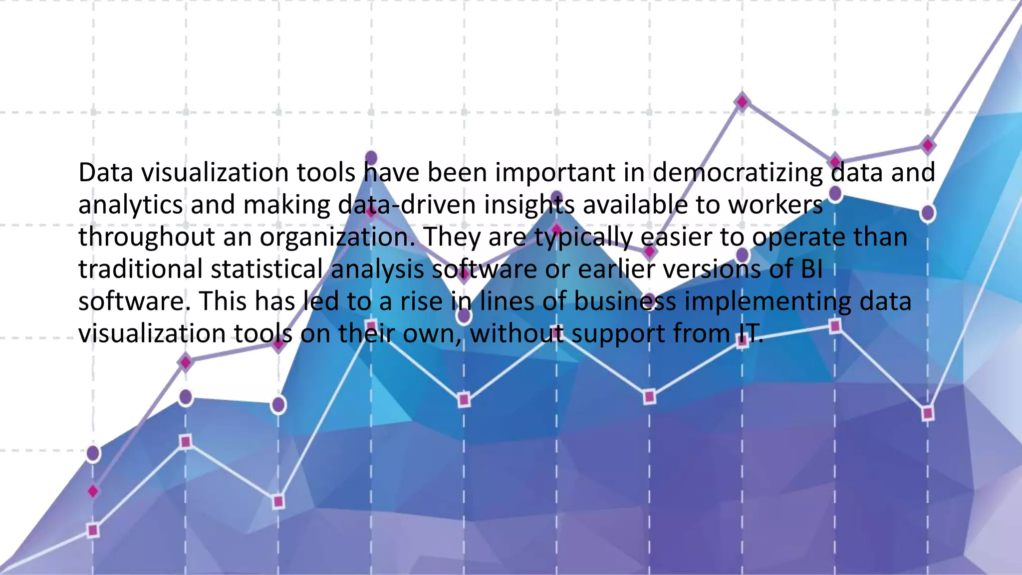 Data visualization tools have been important in democratizing data and
analytics and making data-driven insights available to workers
throughout an organization. They are typically easier to operate than
traditional statistical analysis software or earlier versions of BI
software. This has led to a rise in lines of business implementing data
visualization tools on their own, without support from IT.
 