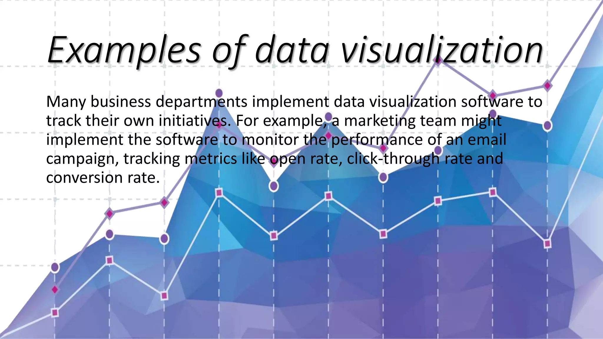 Examples of data visualization
Many business departments implement data visualization software to
track their own initiatives. For example, a marketing team might
implement the software to monitor the performance of an email
campaign, tracking metrics like open rate, click-through rate and
conversion rate.
 