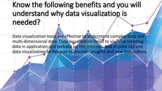 Know the following benefits and you will
understand why data visualization is
needed?
Data visualization tools are effective to understand complex data and
multi-dimensional data. Data visualization helps to visualize trending
data in application and website on the internet. And anyone can use
data visualization techniques to discover insights and new conclusions.
 