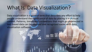 What Is Data Visualization?
Data visualization is a general term that describes any effort to help
people understand the significance of data by placing it in a visual
context. Patterns, trends and correlations that might go undetected in
text-based data can be exposed and recognized easier with data
visualization software.
 