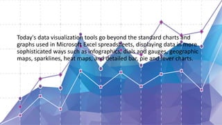 Today's data visualization tools go beyond the standard charts and
graphs used in Microsoft Excel spreadsheets, displaying data in more
sophisticated ways such as infographics, dials and gauges, geographic
maps, sparklines, heat maps, and detailed bar, pie and fever charts.
 