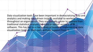 Data visualization tools have been important in democratizing data and
analytics and making data-driven insights available to workers
throughout an organization. They are typically easier to operate than
traditional statistical analysis software or earlier versions of BI
software. This has led to a rise in lines of business implementing data
visualization tools on their own, without support from IT.
 