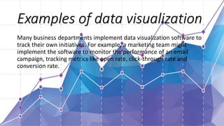 Examples of data visualization
Many business departments implement data visualization software to
track their own initiatives. For example, a marketing team might
implement the software to monitor the performance of an email
campaign, tracking metrics like open rate, click-through rate and
conversion rate.
 