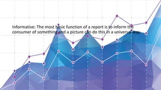 Informative: The most basic function of a report is to inform the
consumer of something and a picture can do this in a universal way.
 