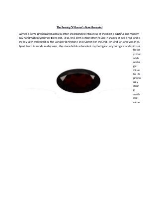 The Beauty Of Garnet's Now Revealed
Garnet,a semi-preciousgemstone is often incorporated into a few of the most beautiful and modern-
day handmade jewelry in the world. Also, this gem is most often found in shades of deep red, and is
greatly acknowledged as the January Birthstone and Garnet for the 2nd, 5th and 7th anniversaries.
Apart from its modern-day uses, the stone holds a decadent mythological, etymological and spiritual
histor
y that
adds
nostal
gic
value
to its
previo
usly
stron
g
aesth
etic
value.
 