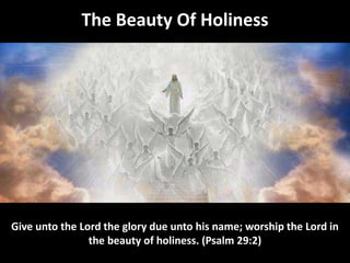 The Beauty Of Holiness
Give unto the Lord the glory due unto his name; worship the Lord in
the beauty of holiness. (Psalm 29:2)
 