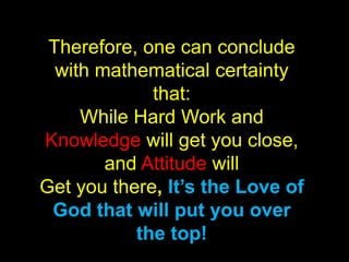 Therefore, one can conclude
  with mathematical certainty
             that:
     While Hard Work and
Knowledge will get you close,
        and Attitude will
Get you there, It’s the Love of
 God that will put you over
           the top!
 