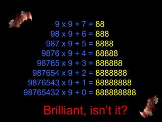 9 x 9 + 7 = 88
      98 x 9 + 6 = 888
     987 x 9 + 5 = 8888
    9876 x 9 + 4 = 88888
   98765 x 9 + 3 = 888888
  987654 x 9 + 2 = 8888888
 9876543 x 9 + 1 = 88888888
98765432 x 9 + 0 = 888888888

    Brilliant, isn’t it?
 