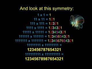 And look at this symmetry:
              1x1=1
           11 x 11 = 121
         111 x 111 = 12321
      1111 x 1111 = 1234321
    11111 x 11111 = 123454321
  111111 x 111111 = 12345654321
1111111 x 1111111 = 1234567654321
       11111111 x 11111111 =
      123456787654321
     111111111 x 111111111 =
     12345678987654321
 