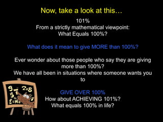 Now, take a look at this…
                         101%
        From a strictly mathematical viewpoint:
                 What Equals 100%?

     What does it mean to give MORE than 100%?

Ever wonder about those people who say they are giving
                   more than 100%?
We have all been in situations where someone wants you
                            to

                 GIVE OVER 100%
            How about ACHIEVING 101%?
              What equals 100% in life?
 