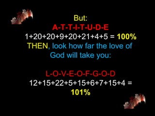 But: A-T-T-I-T-U-D-E 1+20+20+9+20+21+4+5 =  100% THEN , look how far the love of  God will take you: L-O-V-E-O-F-G-O-D 12+15+22+5+15+6+7+15+4 =  101% 