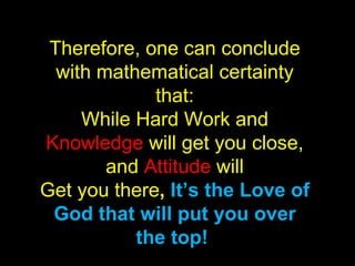 Therefore, one can conclude with mathematical certainty that: While Hard Work and  Knowledge  will get you close, and  Attitude  will Get you there ,  It’s the Love of God that will put you over the top!  