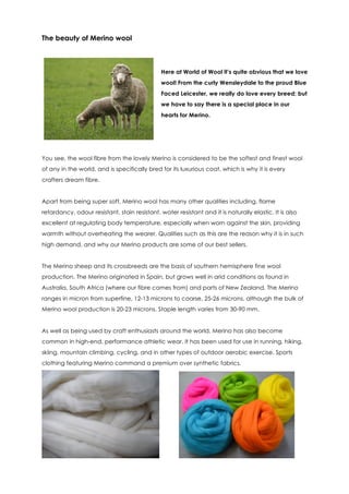 The beauty of Merino wool



                                               Here at World of Wool it’s quite obvious that we love
                                               wool! From the curly Wensleydale to the proud Blue
                                               Faced Leicester, we really do love every breed; but
                                               we have to say there is a special place in our
                                               hearts for Merino.




You see, the wool fibre from the lovely Merino is considered to be the softest and finest wool
of any in the world, and is specifically bred for its luxurious coat, which is why it is every
crafters dream fibre.


Apart from being super soft, Merino wool has many other qualities including, flame
retardancy, odour resistant, stain resistant, water resistant and it is naturally elastic. It is also
excellent at regulating body temperature, especially when worn against the skin, providing
warmth without overheating the wearer. Qualities such as this are the reason why it is in such
high demand, and why our Merino products are some of our best sellers.


The Merino sheep and its crossbreeds are the basis of southern hemisphere fine wool
production. The Merino originated in Spain, but grows well in arid conditions as found in
Australia, South Africa (where our fibre comes from) and parts of New Zealand. The Merino
ranges in micron from superfine, 12-13 microns to coarse, 25-26 microns, although the bulk of
Merino wool production is 20-23 microns. Staple length varies from 30-90 mm.


As well as being used by craft enthusiasts around the world, Merino has also become
common in high-end, performance athletic wear. It has been used for use in running, hiking,
skiing, mountain climbing, cycling, and in other types of outdoor aerobic exercise. Sports
clothing featuring Merino command a premium over synthetic fabrics.
 