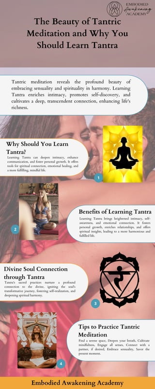 1
2
3
4
The Beauty of Tantric
Meditation and Why You
Should Learn Tantra
Why Should You Learn
Tantra?
Learning Tantra can deepen intimacy, enhance
communication, and foster personal growth. It offers
tools for spiritual connection, emotional healing, and
a more fulfilling, mindful life.
Benefits of Learning Tantra
Learning Tantra brings heightened intimacy, self-
awareness, and emotional connection. It fosters
personal growth, enriches relationships, and offers
spiritual insights, leading to a more harmonious and
fulfilled life.
Divine Soul Connection
through Tantra
Tantra's sacred practices nurture a profound
connection to the divine, igniting the soul's
transformative journey, fostering self-realization, and
deepening spiritual harmony.
Tips to Practice Tantric
Meditation
Find a serene space, Deepen your breath, Cultivate
mindfulness, Engage all senses, Connect with a
partner, if desired, Embrace sensuality, Savor the
present moment.
Tantric meditation reveals the profound beauty of
embracing sensuality and spirituality in harmony. Learning
Tantra enriches intimacy, promotes self-discovery, and
cultivates a deep, transcendent connection, enhancing life's
richness.
Embodied Awakening Academy
 