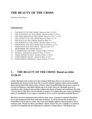 THE BEAUTY OF THE CROSS 
By Pastor Glenn Pease 
CONTENTS 
1. THE BEAUTY OF THE CROSS Based on John 12:20-33 
2. THE NECESSITY OF THE CROSS Based on John 12:23-36 
3. THE FOOLISHNESS OF THE CROSS Based on I Cor. 1:18-31 
4. THE CRUELTY OF THE CROSS Based on John 19:1-16 
5. THE PEACE OF THE CROSS Based on Matt. 5:9 
6. THE BURDEN OF THE CROSS Based on Matt. 5:10-12 
7. CHRISTMAS AND THE CROSS based on Hebrews 12:1-2 
8. CHRISTMAS AND THE CROSS Based on Gal. 4:1f 
9. REMEMBER THE CROSS Based on 
10. A TERRIFYING VICTORY Based on Matt. 27:39-51 
11. TO HELL AND BACK Based on Matt. 27:45-54 
12. THREE HOURS IN HELL Based on Matt. 27:45-56 
13. GOOD FRIDAY STUDY Based on Matt. 27:45f 
14. GOOD FRIDAY MESSAGE Based on Mark 15:21-32 
1. THE BEAUTY OF THE CROSS Based on John 
12:20-33 
Luther Burbank took an interest in the common field daisy that was an outcast weed 
despised by the farmers in the East. He crossed it with the Japanese daisy and an English 
daisy and produced the Shasta daisy, a flower whose beautiful bloom has grown as much as 
two feet in diameter, and which will last up to six weeks when cut. Burbank went on to 
transform other despised and worthless plants into plants of beauty and usefulness. He said, 
"It is my theory that there are no outcasts in nature; everything has a use, and everything in 
nature is beautiful if we are eager to ennoble it. Every weed is a possible beautiful flower." 
His theory has been demonstrated as fact in many cases. A group of women in Pasadena 
years ago inaugurated the first weed show in history. It was an instant hit. People were 
astonished at the beauty in weeds. The word weed implies ugliness and uselessness, but as 
someone said, "Beauty is where you find it." Queen Anne's lace, for example, is a common 
weed in New England, but in California it is raised as a choice flower. The Kansas Gay 
 