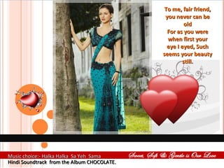 To me, fair friend, you never can be old For as you were when first your eye I eyed, Such seems your beauty still. Music choice:- Halka Halka  Sa Yeh  Sama  Hindi Soundtrack  from the Album CHOCOLATE. 
