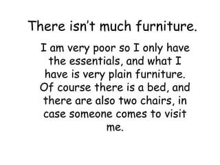 There isn’t much furniture.
I am very poor so I only have
the essentials, and what I
have is very plain furniture.
Of course there is a bed, and
there are also two chairs, in
case someone comes to visit
me.
 