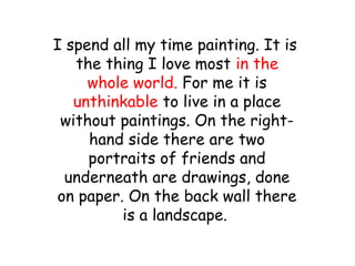 I spend all my time painting. It is
the thing I love most in the
whole world. For me it is
unthinkable to live in a place
without paintings. On the right-
hand side there are two
portraits of friends and
underneath are drawings, done
on paper. On the back wall there
is a landscape.
 