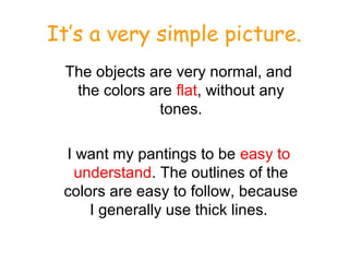 It’s a very simple picture.
The objects are very normal, and
the colors are flat, without any
tones.
I want my pantings to be easy to
understand. The outlines of the
colors are easy to follow, because
I generally use thick lines.
 